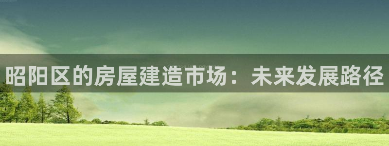 威九國際app客服電話：昭陽區(qū)的房屋建造市場(chǎng)：未來發(fā)展路徑